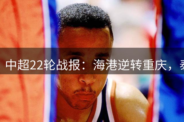 中超22轮战报：海港逆转重庆，泰山绝杀天津，西海岸稳居次席
