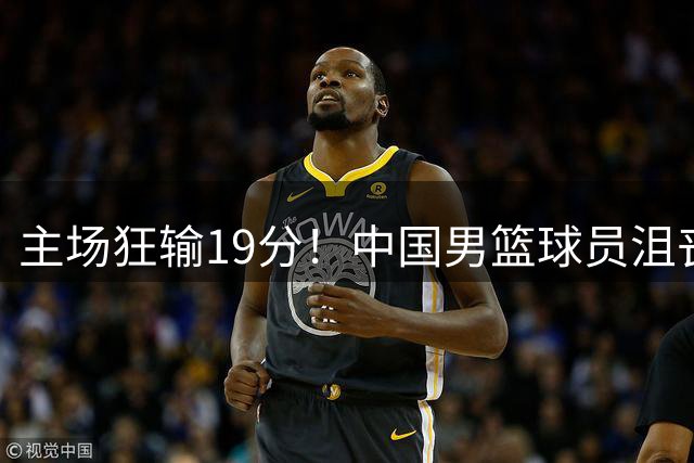 主场狂输19分！中国男篮球员沮丧退场引关注 球迷点评一针见血