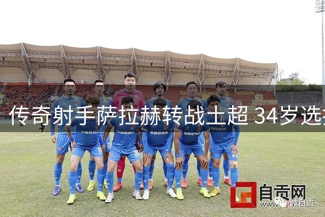 传奇射手萨拉赫转战土超 34岁选择诠释职业球员的终极智慧