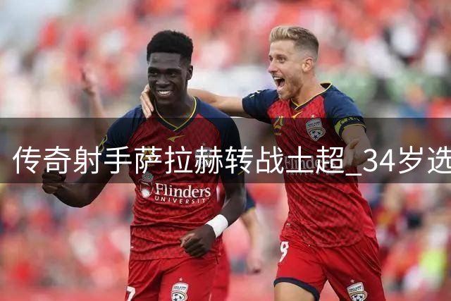 传奇射手萨拉赫转战土超 34岁选择诠释职业球员的终极智慧