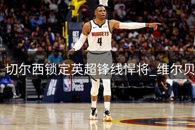 切尔西锁定英超锋线悍将 维尔贝克即将完成两年合约签约