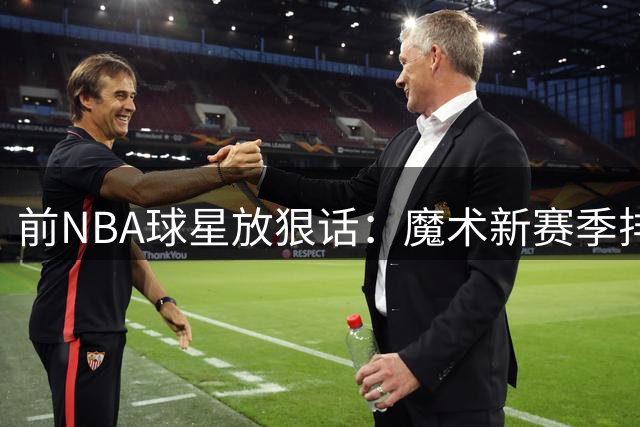 前NBA球星放狠话：魔术新赛季排名超76人 否则直播剃眉毛