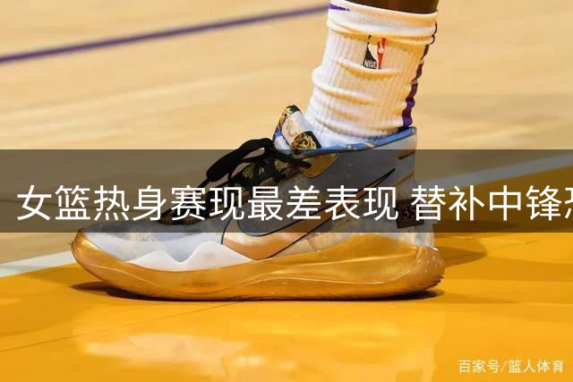 女篮热身赛现最差表现 替补中锋恐提前告别世界杯阵容