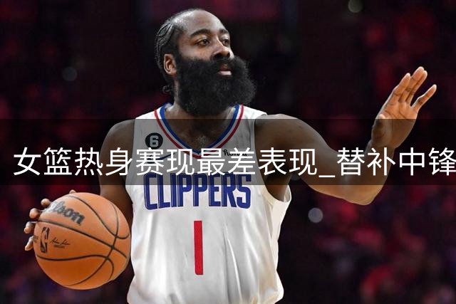 女篮热身赛现最差表现 替补中锋恐提前告别世界杯阵容