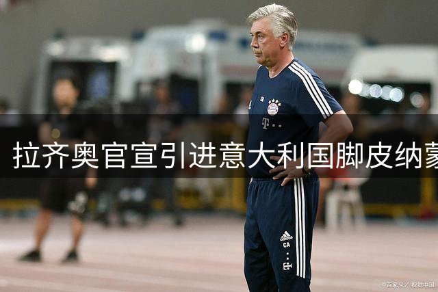 拉齐奥官宣引进意大利国脚皮纳蒙蒂 转会费达1200万欧元