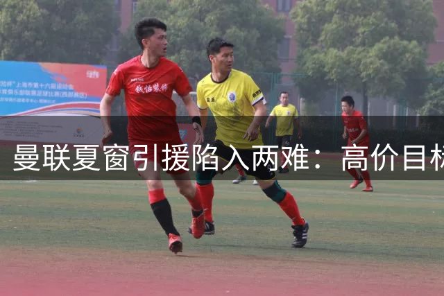 曼联夏窗引援陷入两难：高价目标难求 备选方案难觅
