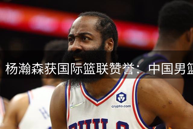 杨瀚森获国际篮联赞誉：中国男篮未来基石