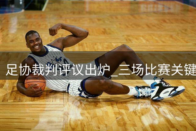 足协裁判评议出炉 三场比赛关键判罚获官方确认