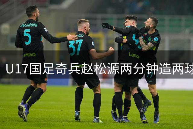 U17国足奇兵赵松源两分钟造两球 导演逆转好戏力克勒沃库森